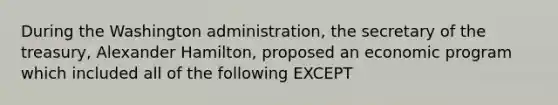 During the Washington administration, the secretary of the treasury, Alexander Hamilton, proposed an economic program which included all of the following EXCEPT