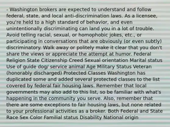 - Washington brokers are expected to understand and follow federal, state, and local anti-discrimination laws. As a licensee, you're held to a high standard of behavior, and even unintentionally discriminating can land you in a lot of trouble. Avoid telling racial, sexual, or homophobic jokes, etc., or participating in conversations that are obviously (or even subtly) discriminatory. Walk away or politely make it clear that you don't share the views or appreciate the attempt at humor. Federal Religion State Citizenship Creed Sexual orientation Marital status Use of guide dog/ service animal Age Military Status Veteran (honorably discharged) Protected Classes Washington has duplicated some and added several protected classes to the list covered by federal fair housing laws. Remember that local governments may also add to this list, so be familiar with what's happening in the community you serve. Also, remember that there are some exceptions to fair housing laws, but none related to your professional activities as a broker. Both Federal and State Race Sex Color Familial status Disability National origin