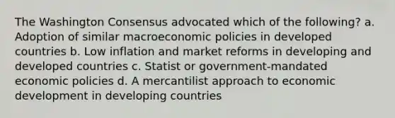 The Washington Consensus advocated which of the following? a. Adoption of similar macroeconomic policies in developed countries b. Low inflation and market reforms in developing and developed countries c. Statist or government-mandated economic policies d. A mercantilist approach to economic development in developing countries