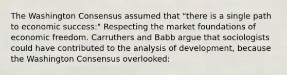 The Washington Consensus assumed that "there is a single path to economic success:" Respecting the market foundations of economic freedom. Carruthers and Babb argue that sociologists could have contributed to the analysis of development, because the Washington Consensus overlooked: