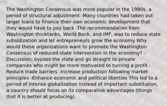 The Washington Consensus was more popular in the 1980s, a period of structural adjustment -Many countries had taken out larger loans to finance their own economic development that they would have to pay back -The recommendation from Washington thinktanks, World Bank, and IMF, was to reduce state subsidization and let entrepreneurs grow the economy Why would these organizations want to promote the Washington Consensus of reduced state intervention in the economy? -Discussion: bypass the state and go straight to private companies who might be more motivated to turning a profit -Reduce trade barriers -Increase production following market principles -Enhance economic and political liberties This led to a period of intense globalization Instead of important substitution, a country should focus on its comparative advantages (things that it is better at producing)