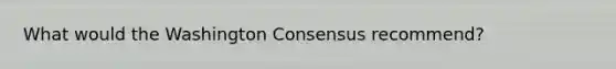 What would the Washington Consensus recommend?