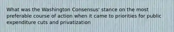 What was the Washington Consensus' stance on the most preferable course of action when it came to priorities for public expenditure cuts and privatization