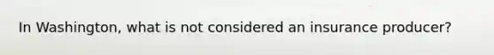 In Washington, what is not considered an insurance producer?