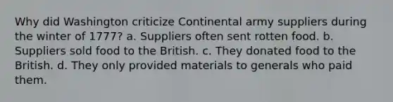 Why did Washington criticize Continental army suppliers during the winter of 1777? a. Suppliers often sent rotten food. b. Suppliers sold food to the British. c. They donated food to the British. d. They only provided materials to generals who paid them.