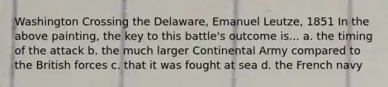 Washington Crossing the Delaware, Emanuel Leutze, 1851 In the above painting, the key to this battle's outcome is... a. the timing of the attack b. the much larger Continental Army compared to the British forces c. that it was fought at sea d. the French navy