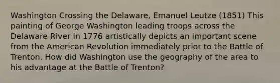 Washington Crossing the Delaware, Emanuel Leutze (1851) This painting of George Washington leading troops across the Delaware River in 1776 artistically depicts an important scene from the American Revolution immediately prior to the Battle of Trenton. How did Washington use the geography of the area to his advantage at the Battle of Trenton?