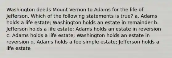 Washington deeds Mount Vernon to Adams for the life of Jefferson. Which of the following statements is true? a. Adams holds a life estate; Washington holds an estate in remainder b. Jefferson holds a life estate; Adams holds an estate in reversion c. Adams holds a life estate; Washington holds an estate in reversion d. Adams holds a fee simple estate; Jefferson holds a life estate