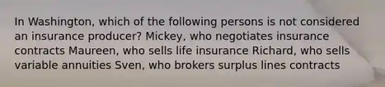 In Washington, which of the following persons is not considered an insurance producer? Mickey, who negotiates insurance contracts Maureen, who sells life insurance Richard, who sells variable annuities Sven, who brokers surplus lines contracts