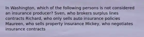 In Washington, which of the following persons is not considered an insurance producer? Sven, who brokers surplus lines contracts Richard, who only sells auto insurance policies Maureen, who sells property insurance Mickey, who negotiates insurance contracts