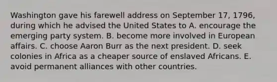 Washington gave his farewell address on September 17, 1796, during which he advised the United States to A. encourage the emerging party system. B. become more involved in European affairs. C. choose Aaron Burr as the next president. D. seek colonies in Africa as a cheaper source of enslaved Africans. E. avoid permanent alliances with other countries.