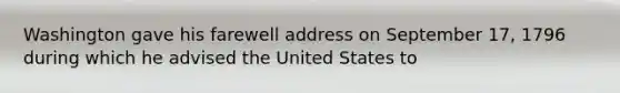 Washington gave his farewell address on September 17, 1796 during which he advised the United States to