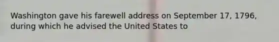 Washington gave his farewell address on September 17, 1796, during which he advised the United States to