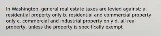 In Washington, general real estate taxes are levied against: a. residential property only b. residential and commercial property only c. commercial and industrial property only d. all real property, unless the property is specifically exempt