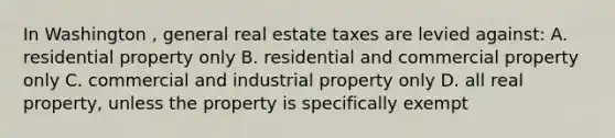 In Washington , general real estate taxes are levied against: A. residential property only B. residential and commercial property only C. commercial and industrial property only D. all real property, unless the property is specifically exempt