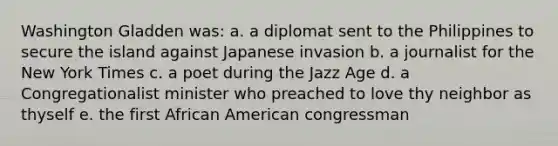 Washington Gladden was: a. a diplomat sent to the Philippines to secure the island against Japanese invasion b. a journalist for the New York Times c. a poet during the Jazz Age d. a Congregationalist minister who preached to love thy neighbor as thyself e. the first African American congressman