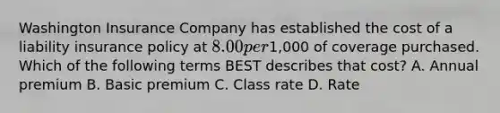 Washington Insurance Company has established the cost of a liability insurance policy at 8.00 per1,000 of coverage purchased. Which of the following terms BEST describes that cost? A. Annual premium B. Basic premium C. Class rate D. Rate