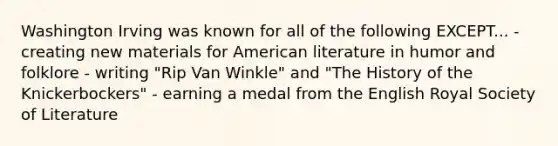 Washington Irving was known for all of the following EXCEPT... - creating new materials for American literature in humor and folklore - writing "Rip Van Winkle" and "The History of the Knickerbockers" - earning a medal from the English Royal Society of Literature