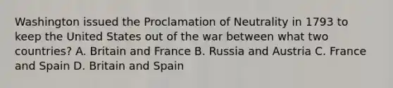 Washington issued the Proclamation of Neutrality in 1793 to keep the United States out of the war between what two countries? A. Britain and France B. Russia and Austria C. France and Spain D. Britain and Spain