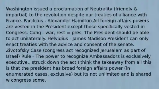 Washington issued a proclamation of Neutrality (friendly & impartial) to the revolution despite our treaties of alliance with France. Pacificus - Alexander Hamilton All foreign affairs powers are vested in the President except those specifically vested in Congress. Cong - war, rest = pres. The President should be able to act unilaterally. Helvidius - James Madison President can only enact treaties with the advice and consent of the senate. Zivotofsky Case (congress act recognized Jerusalem as part of Israel) Rule - The power to recognize Ambassadors is exclusively executive., struck down the act I think the takeaway from all this is that the president has broad foreign affairs power (in enumerated cases, exclusive) but its not unlimited and is shared w congress some.