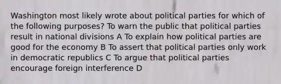 Washington most likely wrote about political parties for which of the following purposes? To warn the public that political parties result in national divisions A To explain how political parties are good for the economy B To assert that political parties only work in democratic republics C To argue that political parties encourage foreign interference D