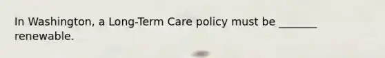 In Washington, a Long-Term Care policy must be _______ renewable.