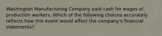 Washington Manufacturing Company paid cash for wages of production workers. Which of the following choices accurately reflects how this event would affect the company's financial statements?