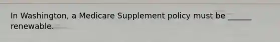 In Washington, a Medicare Supplement policy must be ______ renewable.