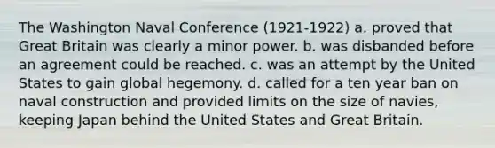 The Washington Naval Conference (1921-1922) a. proved that Great Britain was clearly a minor power. b. was disbanded before an agreement could be reached. c. was an attempt by the United States to gain global hegemony. d. called for a ten year ban on naval construction and provided limits on the size of navies, keeping Japan behind the United States and Great Britain.