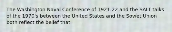 The Washington Naval Conference of 1921-22 and the SALT talks of the 1970's between the United States and the Soviet Union both reflect the belief that