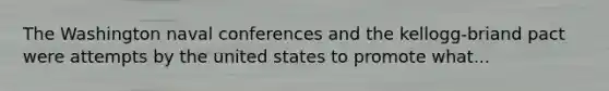 The Washington naval conferences and the kellogg-briand pact were attempts by the united states to promote what...