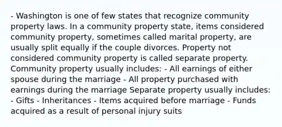 - Washington is one of few states that recognize community property laws. In a community property state, items considered community property, sometimes called marital property, are usually split equally if the couple divorces. Property not considered community property is called separate property. Community property usually includes: - All earnings of either spouse during the marriage - All property purchased with earnings during the marriage Separate property usually includes: - Gifts - Inheritances - Items acquired before marriage - Funds acquired as a result of personal injury suits