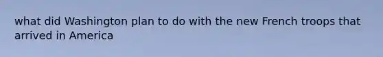 what did Washington plan to do with the new French troops that arrived in America