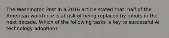 The Washington Post in a 2016 article stated that: half of the American workforce is at risk of being replaced by robots in the next decade. Which of the following tasks is key to successful AI technology adoption?