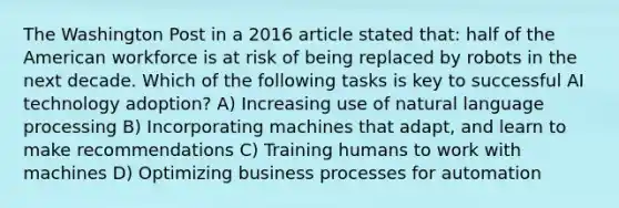 The Washington Post in a 2016 article stated that: half of the American workforce is at risk of being replaced by robots in the next decade. Which of the following tasks is key to successful AI technology adoption? A) Increasing use of natural language processing B) Incorporating machines that adapt, and learn to make recommendations C) Training humans to work with machines D) Optimizing business processes for automation