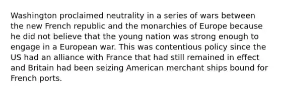 Washington proclaimed neutrality in a series of wars between the new French republic and the monarchies of Europe because he did not believe that the young nation was strong enough to engage in a European war. This was contentious policy since the US had an alliance with France that had still remained in effect and Britain had been seizing American merchant ships bound for French ports.