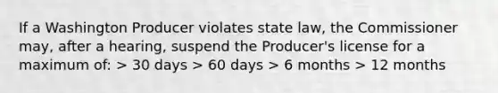 If a Washington Producer violates state law, the Commissioner may, after a hearing, suspend the Producer's license for a maximum of: > 30 days > 60 days > 6 months > 12 months