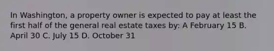 In Washington, a property owner is expected to pay at least the first half of the general real estate taxes by: A February 15 B. April 30 C. July 15 D. October 31