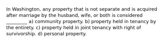 In Washington, any property that is not separate and is acquired after marriage by the husband, wife, or both is considered _________ a) community property. b) property held in tenancy by the entirety. c) property held in joint tenancy with right of survivorship. d) personal property.