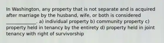 In Washington, any property that is not separate and is acquired after marriage by the husband, wife, or both is considered _____________. a) individual property b) community property c) property held in tenancy by the entirety d) property held in joint tenancy with right of survivorship