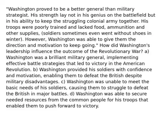 "Washington proved to be a better general than military strategist. His strength lay not in his genius on the battlefield but in his ability to keep the struggling colonial army together. His troops were poorly trained and lacked food, ammunition and other supplies, (soldiers sometimes even went without shoes in winter). However, Washington was able to give them the direction and motivation to keep going." How did Washington's leadership influence the outcome of the Revolutionary War? a) Washington was a brilliant military general, implementing effective battle strategies that led to victory in the American Revolution. b) Washington provided his soldiers with confidence and motivation, enabling them to defeat the British despite military disadvantages. c) Washington was unable to meet the basic needs of his soldiers, causing them to struggle to defeat the British in major battles. d) Washington was able to secure needed resources from the common people for his troops that enabled them to push forward to victory.