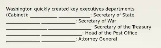 Washington quickly created key executives departments (Cabinet): ____________ ______________: Secretary of State _______________ _______________: Secretary of War __________________ ___________________: Secretary of the Treasury _______________ __________________: Head of the Post Office _______________ _______________: Attorney General