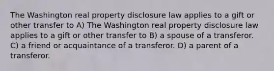 The Washington real property disclosure law applies to a gift or other transfer to A) The Washington real property disclosure law applies to a gift or other transfer to B) a spouse of a transferor. C) a friend or acquaintance of a transferor. D) a parent of a transferor.