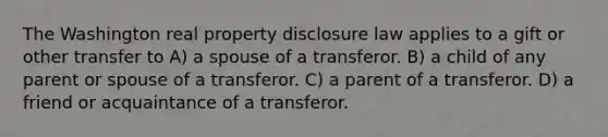 The Washington real property disclosure law applies to a gift or other transfer to A) a spouse of a transferor. B) a child of any parent or spouse of a transferor. C) a parent of a transferor. D) a friend or acquaintance of a transferor.