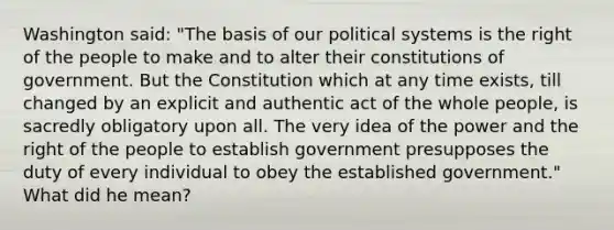 Washington said: "The basis of our political systems is the right of the people to make and to alter their constitutions of government. But the Constitution which at any time exists, till changed by an explicit and authentic act of the whole people, is sacredly obligatory upon all. The very idea of the power and the right of the people to establish government presupposes the duty of every individual to obey the established government." What did he mean?