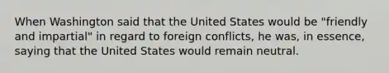 When Washington said that the United States would be "friendly and impartial" in regard to foreign conflicts, he was, in essence, saying that the United States would remain neutral.