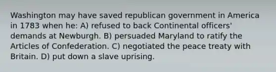 Washington may have saved republican government in America in 1783 when he: A) refused to back Continental officers' demands at Newburgh. B) persuaded Maryland to ratify <a href='https://www.questionai.com/knowledge/k5NDraRCFC-the-articles-of-confederation' class='anchor-knowledge'>the articles of confederation</a>. C) negotiated the peace treaty with Britain. D) put down a slave uprising.