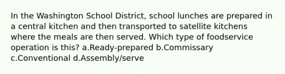 In the Washington School District, school lunches are prepared in a central kitchen and then transported to satellite kitchens where the meals are then served. Which type of foodservice operation is this? a.Ready-prepared b.Commissary c.Conventional d.Assembly/serve