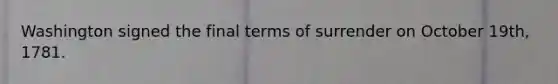 Washington signed the final terms of surrender on October 19th, 1781.
