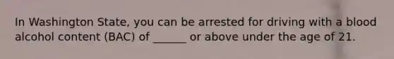 In Washington State, you can be arrested for driving with a blood alcohol content (BAC) of ______ or above under the age of 21.